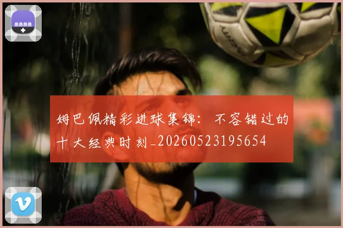 姆巴佩精彩进球集锦:不容错过的十大经典时刻_20260523195654