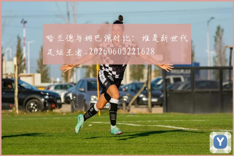哈兰德与姆巴佩对比:谁是新世代足坛王者_20260603221628