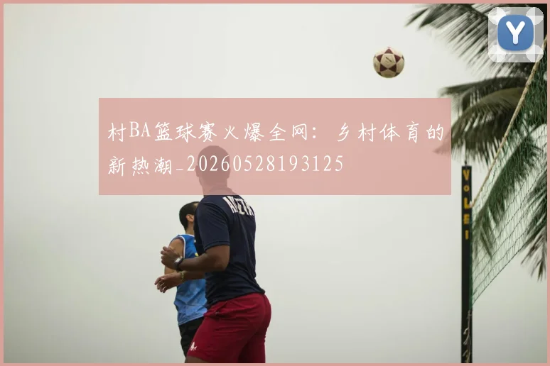 村BA篮球赛火爆全网：乡村体育的新热潮_20260528193125