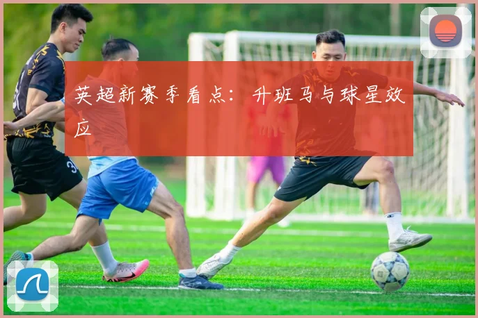 英超新赛季看点：升班马与球星效应