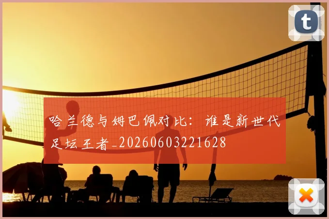 哈兰德与姆巴佩对比：谁是新世代足坛王者_20260603221628
