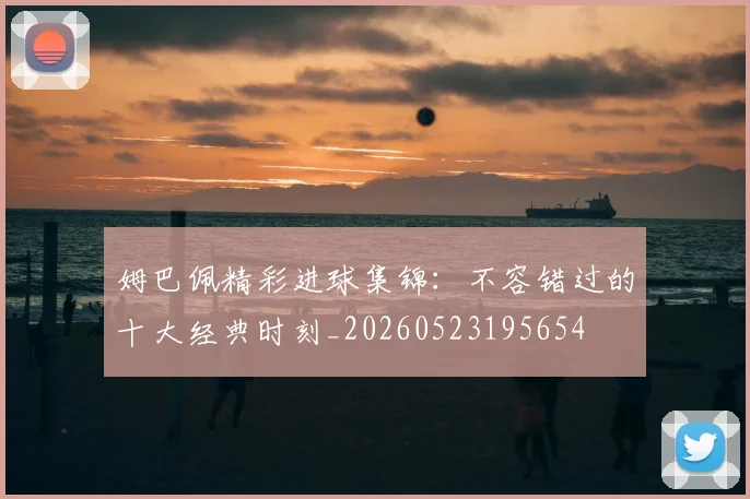 姆巴佩精彩进球集锦:不容错过的十大经典时刻_20260523195654